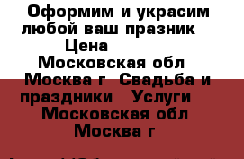Оформим и украсим любой ваш празник! › Цена ­ 1 000 - Московская обл., Москва г. Свадьба и праздники » Услуги   . Московская обл.,Москва г.